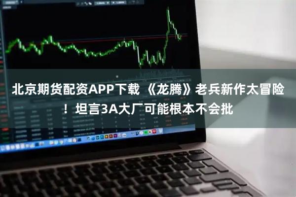 北京期货配资APP下载 《龙腾》老兵新作太冒险！坦言3A大厂可能根本不会批