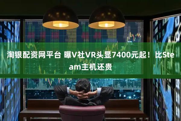 淘银配资网平台 曝V社VR头显7400元起！比Steam主机还贵