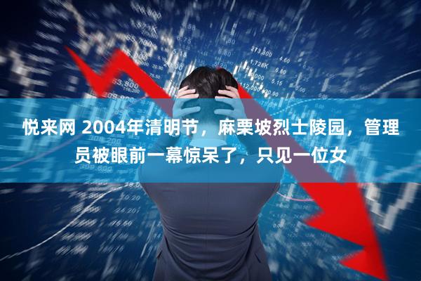悦来网 2004年清明节，麻栗坡烈士陵园，管理员被眼前一幕惊呆了，只见一位女