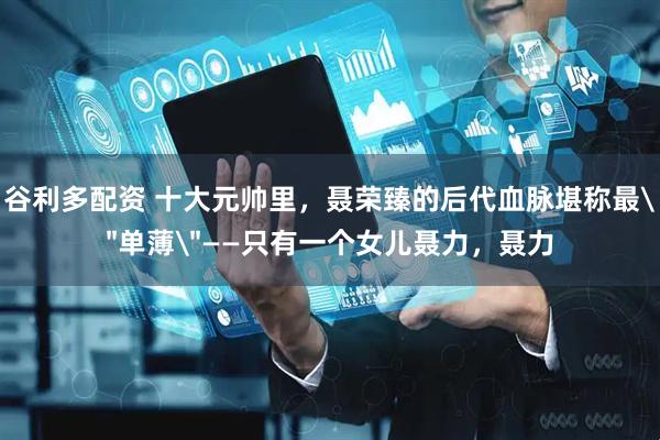 谷利多配资 十大元帅里，聂荣臻的后代血脉堪称最＂单薄＂——只有一个女儿聂力，聂力