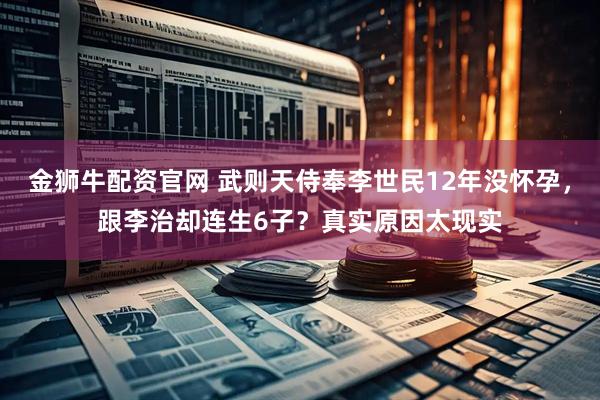 金狮牛配资官网 武则天侍奉李世民12年没怀孕，跟李治却连生6子？真实原因太现实