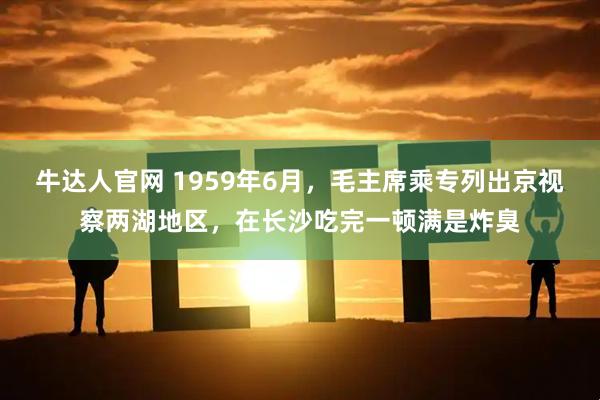 牛达人官网 1959年6月，毛主席乘专列出京视察两湖地区，在长沙吃完一顿满是炸臭