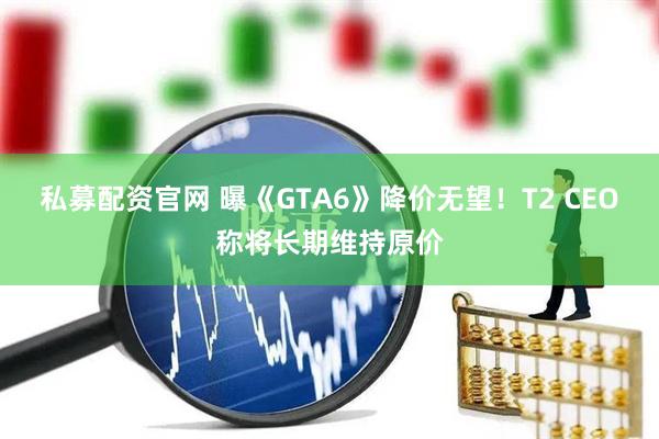 私募配资官网 曝《GTA6》降价无望！T2 CEO称将长期维持原价