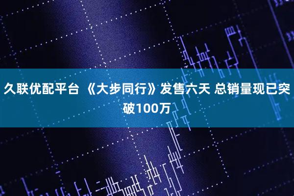 久联优配平台 《大步同行》发售六天 总销量现已突破100万