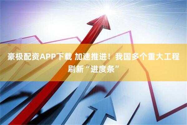 豪极配资APP下载 加速推进!我国多个重大工程刷新“进度条”
