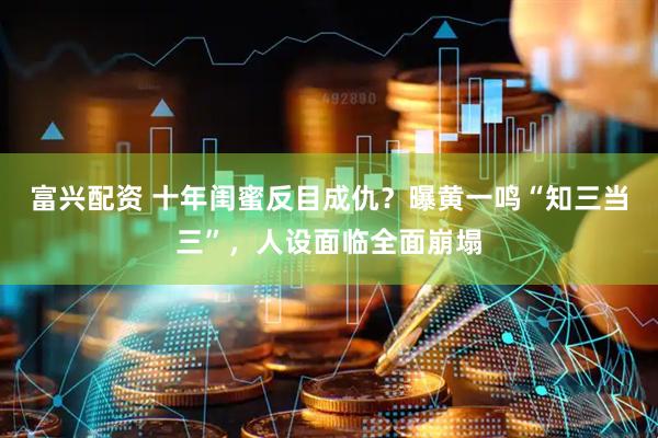 富兴配资 十年闺蜜反目成仇？曝黄一鸣“知三当三”，人设面临全面崩塌