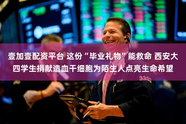 壹加壹配资平台 这份“毕业礼物”能救命 西安大四学生捐献造血干细胞为陌生人点亮生命希望