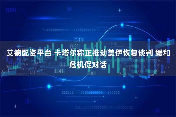 艾德配资平台 卡塔尔称正推动美伊恢复谈判 缓和危机促对话