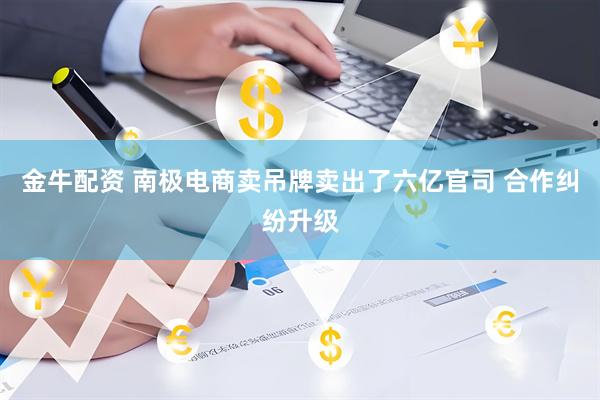 金牛配资 南极电商卖吊牌卖出了六亿官司 合作纠纷升级