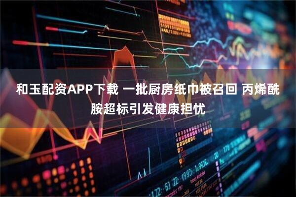 和玉配资APP下载 一批厨房纸巾被召回 丙烯酰胺超标引发健康担忧