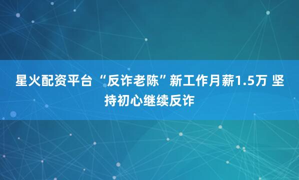 星火配资平台 “反诈老陈”新工作月薪1.5万 坚持初心继续反诈
