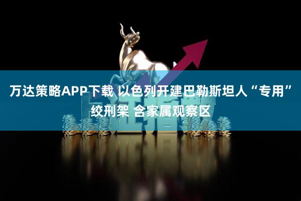 万达策略APP下载 以色列开建巴勒斯坦人“专用”绞刑架 含家属观察区