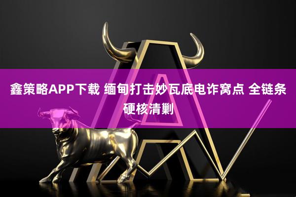 鑫策略APP下载 缅甸打击妙瓦底电诈窝点 全链条硬核清剿
